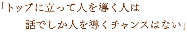 「トップに立って人を導く人は話でしか人を導くチャンスはない」