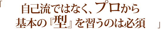 「自己流ではなく、プロから基本の『型』を習うのは必須」