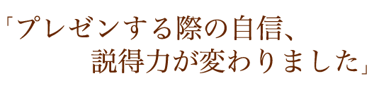 「プレゼンする際の自信、説得力が変わりました」