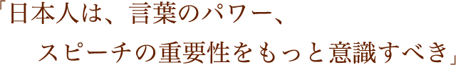 「日本人は、言葉のパワー、スピーチの重要性をもっと意識すべき」