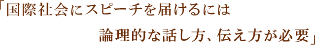 「国際社会にスピーチを届けるには論理的な話し方、伝え方が必要」