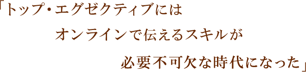 「トップ・エグゼクティブにはオンラインで伝えるスキルが必要不可欠な時代になった」