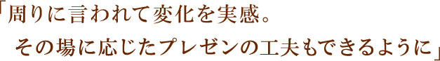 「周りに言われて変化を実感。その場に応じたプレゼンの工夫もできるように」