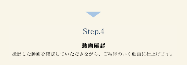 Step.4 動画確認 撮影した動画を確認していただきながら、ご納得のいく動画に仕上げます