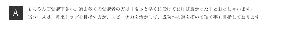 Ａ．もちろんご受講下さい。過去多くの受講者の方は「もっと早くに受けておけば良かった」とおっしゃいます。当コースは、将来トップを目指す方が、スピーチ力を活かして、成功への道を拓いて頂く事も目指しております。