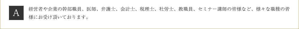 Ａ．経営者や企業の幹部職員、医師、弁護士、会計士、税理士、社労士、教職員、セミナー講師の皆様など、様々な職種の皆様にお受け頂いております。