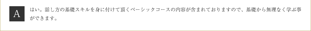 Ａ．はい。話し方の基礎スキルを身に付けて頂くベーシックコースの内容が含まれておりますので、基礎から無理なく学ぶ事ができます。