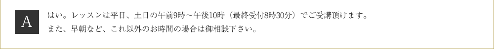 Ａ．はい。レッスンは平日、土日の午前9時～午後10時（最終受付8時30分）でご受講頂けます。また、早朝など、これ以外のお時間の場合は御相談下さい。