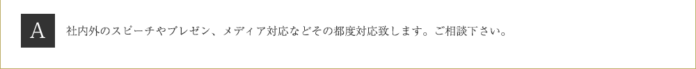 Ａ．社内外のスピーチやプレゼン、メディア対応などその都度対応致します。ご相談下さい。