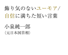 飾り気のないユーモア/自信に満ちた短い言葉　小泉純一郎（元日本国首相）