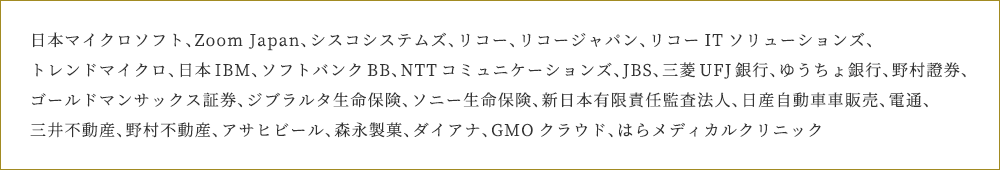 日本マイクロソフト、Zoom Japan、シスコシステムズ、リコー、リコージャパン、リコーITソリューションズ、トレンドマイクロ、日本IBM、ソフトバンクBB、NTTコミュニケーション、JBS、三菱UFJ銀行、ゆうちょ銀行・野村證券、 ゴールドマンサックス証券、ジブラルタ生命保険、ソニー生命保険、新日本有限責任監査法人、日産自動車車販売、電通、三井不動産、野村不動産、アサヒビール、森永製菓、ダイアナ、GMOクラウド、はらメディカルクリニック
