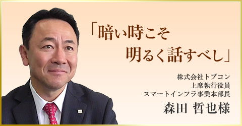 「暗い時こそ　明るく話すべし」　株式会社トプコン 上席執行役員 スマートインフラ事業本部長　森田 哲也様