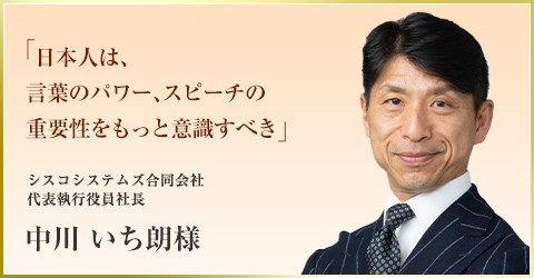 「日本人は、言葉のパワー、スピーチの重要性をもっと意識すべき」　シスコシステムズ合同会社 代表執行役員社長　中川 いち朗様