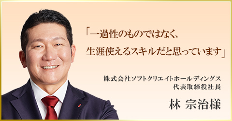 「一過性のものではなく、生涯使えるスキルだと思っています」　株式会社ソフトクリエイトホールディングス 代表取締役社長　林 宗治様