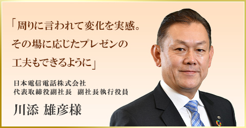 「周りに言われて変化を実感。その場に応じたプレゼンの工夫もできるように」　日本電信電話株式会社 代表取締役副社長　副社長執行役員　川添 雄彦様
