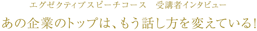 エグゼクティブスピーチコース　受講者インタビュー　あの企業のトップは、もう話し方を変えている！