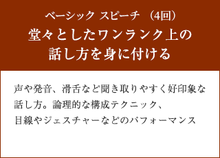 ベーシック スピーチ （4回）　堂々としたワンランク上の話し方を身に付ける　声や発音、滑舌など聞き取りやすく好印象な話し方。論理的な構成テクニック、目線やジェスチャーなどのパフォーマンス