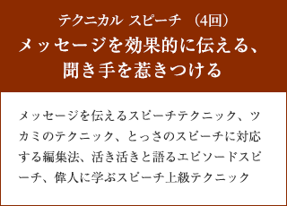 テクニカル スピーチ （4回）　メッセージを効果的に伝える、聞き手を惹きつける　メッセージを伝えるスピーチテクニック、ツカミのテクニック、とっさのスピーチに対応する編集法、活き活きと語るエピソードスピーチ、偉人に学ぶスピーチ上級テクニック