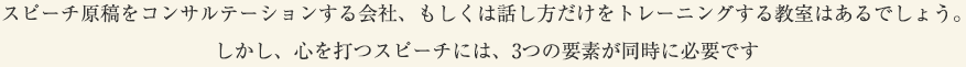 スピーチ原稿をコンサルテーションする会社、もしくは話し方だけをトレーニングする教室はあるでしょう。しかし、心を打つスピーチには、3つの要素が同時に必要です