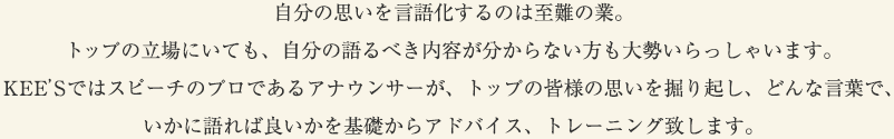 自分の思いを言語化するのは至難の業。トップの立場にいても、自分の語るべき内容が分からない方も大勢いらっしゃいます。KEE’Sではスピーチのプロであるアナウンサーが、トップの皆様の思いを掘り起し、どんな言葉で、いかに語れば良いかを基礎からアドバイス、トレーニング致します。